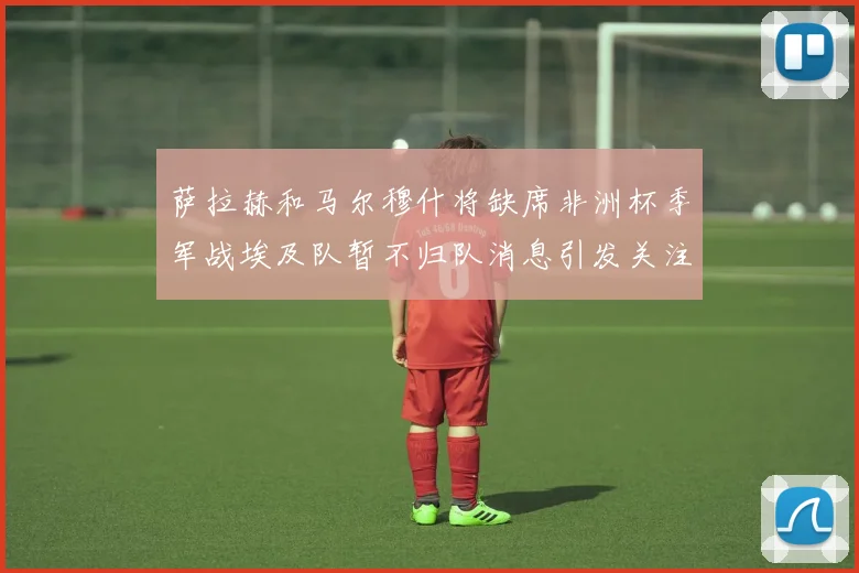 萨拉赫和马尔穆什将缺席非洲杯季军战埃及队暂不归队消息引发关注