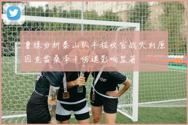 鲁媒分析泰山队半程收官战失利原因克雷桑泽卡伤退影响显著