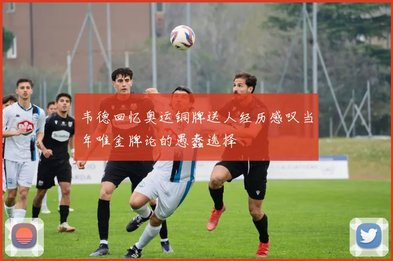 韦德回忆奥运铜牌送人经历感叹当年唯金牌论的愚蠢选择