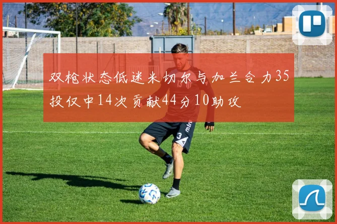 双枪状态低迷米切尔与加兰合力35投仅中14次贡献44分10助攻