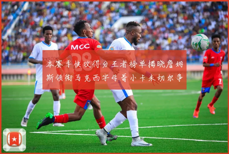 本赛季快攻得分王者榜单揭晓詹姆斯领衔马克西字母哥小卡米切尔争辉