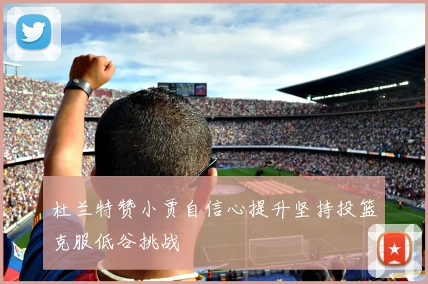 杜兰特赞小贾自信心提升坚持投篮克服低谷挑战