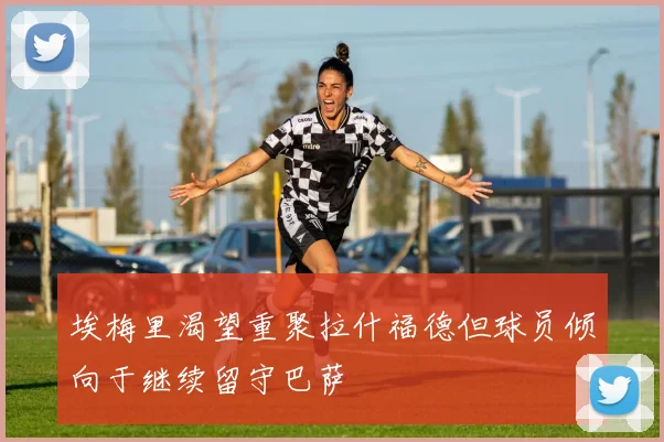 埃梅里渴望重聚拉什福德但球员倾向于继续留守巴萨