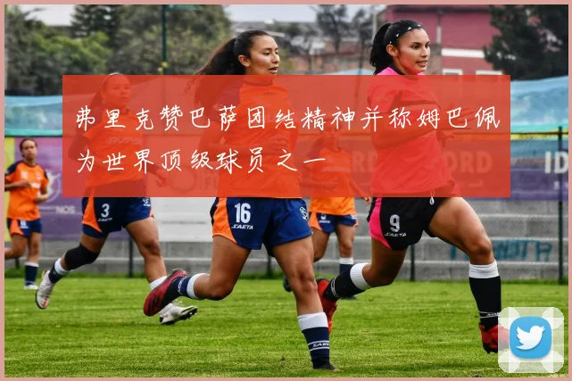 弗里克赞巴萨团结精神并称姆巴佩为世界顶级球员之一