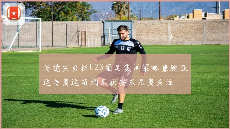 马德兴分析U23国足集训策略兼顾亚运与奥运苗润东获安东尼奥关注