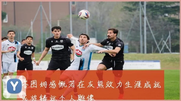 塔图姆感慨若在灰熊效力生涯成就或将铸就个人雕像