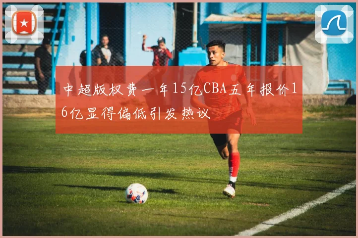 中超版权费一年15亿CBA五年报价16亿显得偏低引发热议
