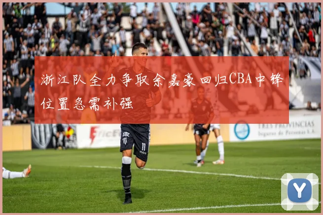 浙江队全力争取余嘉豪回归CBA中锋位置急需补强