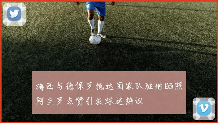 梅西与德保罗抵达国家队驻地晒照阿圭罗点赞引发球迷热议