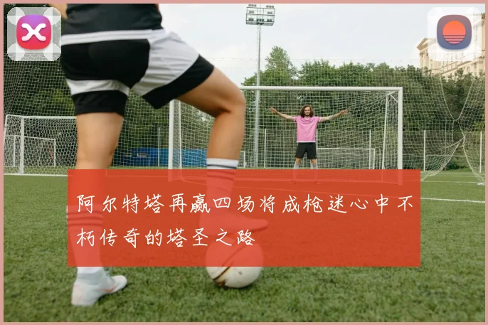 阿尔特塔再赢四场将成枪迷心中不朽传奇的塔圣之路
