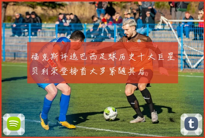 福克斯评选巴西足球历史十大巨星贝利荣登榜首大罗紧随其后