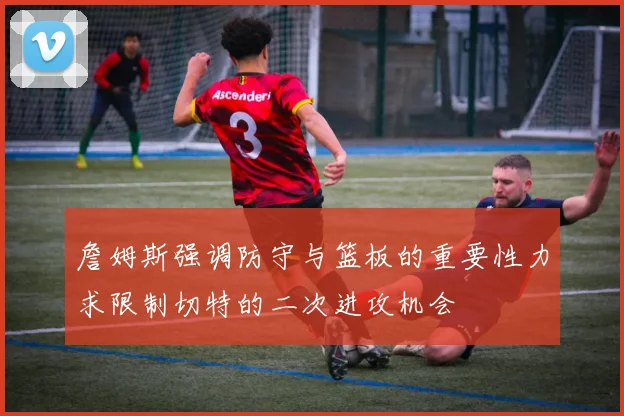 詹姆斯强调防守与篮板的重要性力求限制切特的二次进攻机会