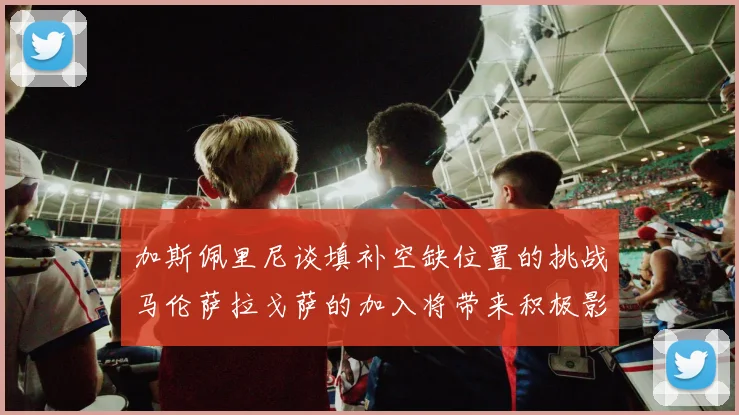 加斯佩里尼谈填补空缺位置的挑战马伦萨拉戈萨的加入将带来积极影响