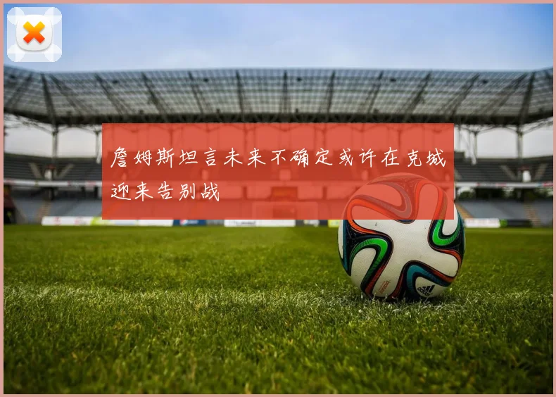 詹姆斯坦言未来不确定或许在克城迎来告别战