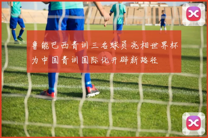 鲁能巴西青训三名球员亮相世界杯为中国青训国际化开辟新路径