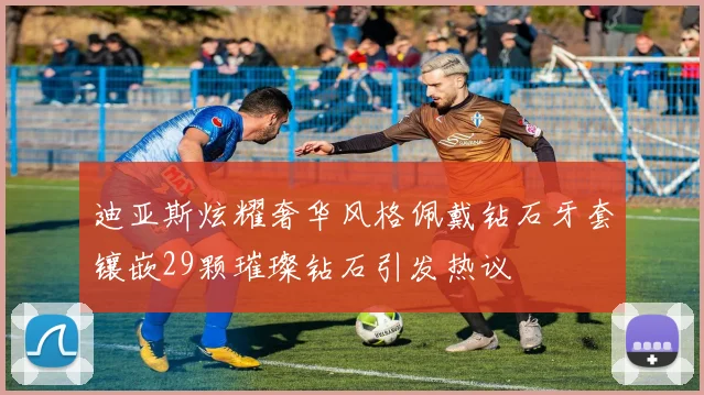 迪亚斯炫耀奢华风格佩戴钻石牙套镶嵌29颗璀璨钻石引发热议